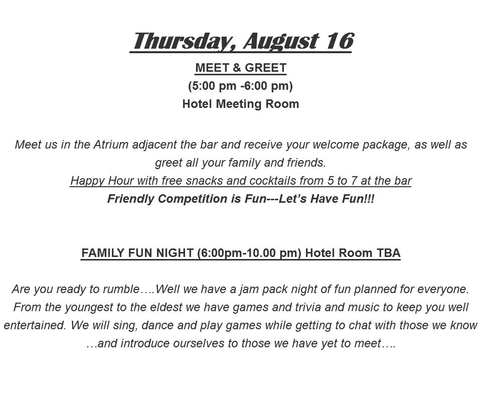  Thursday, August 16 MEET & GREET (5:00 pm -6:00 pm) Hotel Meeting Room Meet us in the Atrium adjacent the bar and receive your welcome package, as well as greet all your family and friends. Happy Hour with free snacks and cocktails from 5 to 7 at the bar Friendly Competition is Fun---Let’s Have Fun!!! FAMILY FUN NIGHT (6:00pm-10.00 pm) Hotel Room TBA Are you ready to rumble….Well we have a jam pack night of fun planned for everyone. From the youngest to the eldest we have games and trivia and music to keep you well entertained. We will sing, dance and play games while getting to chat with those we know …and introduce ourselves to those we have yet to meet…. 